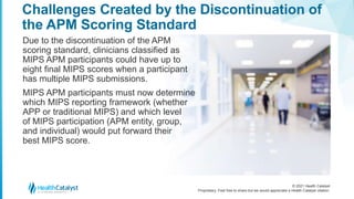 © 2021 Health Catalyst
Proprietary. Feel free to share but we would appreciate a Health Catalyst citation.
Challenges Created by the Discontinuation of
the APM Scoring Standard
Due to the discontinuation of the APM
scoring standard, clinicians classified as
MIPS APM participants could have up to
eight final MIPS scores when a participant
has multiple MIPS submissions.
MIPS APM participants must now determine
which MIPS reporting framework (whether
APP or traditional MIPS) and which level
of MIPS participation (APM entity, group,
and individual) would put forward their
best MIPS score.
 