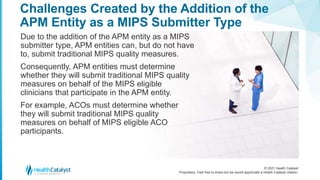 © 2021 Health Catalyst
Proprietary. Feel free to share but we would appreciate a Health Catalyst citation.
Challenges Created by the Addition of the
APM Entity as a MIPS Submitter Type
Due to the addition of the APM entity as a MIPS
submitter type, APM entities can, but do not have
to, submit traditional MIPS quality measures.
Consequently, APM entities must determine
whether they will submit traditional MIPS quality
measures on behalf of the MIPS eligible
clinicians that participate in the APM entity.
For example, ACOs must determine whether
they will submit traditional MIPS quality
measures on behalf of MIPS eligible ACO
participants.
 