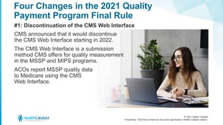 © 2021 Health Catalyst
Proprietary. Feel free to share but we would appreciate a Health Catalyst citation.
Four Changes in the 2021 Quality
Payment Program Final Rule
#1: Discontinuation of the CMS Web Interface
CMS announced that it would discontinue
the CMS Web Interface starting in 2022.
The CMS Web Interface is a submission
method CMS offers for quality measurement
in the MSSP and MIPS programs.
ACOs report MSSP quality data
to Medicare using the CMS
Web Interface.
 