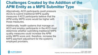 © 2021 Health Catalyst
Proprietary. Feel free to share but we would appreciate a Health Catalyst citation.
Challenges Created by the Addition of the
APM Entity as a MIPS Submitter Type
Alternatively, ACO participants could pressure
ACOs to submit traditional MIPS quality
measures if ACO participants believe that the
APM entity MIPS score would be higher with
those measures.
Additionally, health systems that manage an
ACO and employ participants in the ACO must
determine whether submitting traditional MIPS
quality measures could increase the APM
entity MIPS score and, therefore, increase the
MIPS payment adjustment for the system’s
employed providers.
 