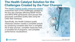 © 2021 Health Catalyst
Proprietary. Feel free to share but we would appreciate a Health Catalyst citation.
The Health Catalyst Solution for the
Challenges Created by the Four Changes
The Health Catalyst quality measures solution
overcomes each of the challenges created by
the four key changes affecting MSSP ACOs
and MIPS APM participants (and groups that
previously submitted quality data using the
CMS Web Interface).
Specifically, the Health Catalyst quality
measures solution creates a complete picture
by combining complete data from a complete
list of data sources, complete measures from
a complete list of programs, and complete
performance visualizations.
 