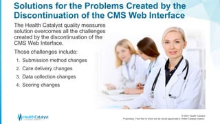 © 2021 Health Catalyst
Proprietary. Feel free to share but we would appreciate a Health Catalyst citation.
Solutions for the Problems Created by the
Discontinuation of the CMS Web Interface
The Health Catalyst quality measures
solution overcomes all the challenges
created by the discontinuation of the
CMS Web Interface.
Those challenges include:
1. Submission method changes
2. Care delivery changes
3. Data collection changes
4. Scoring changes
 