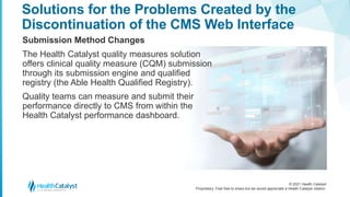 © 2021 Health Catalyst
Proprietary. Feel free to share but we would appreciate a Health Catalyst citation.
Solutions for the Problems Created by the
Discontinuation of the CMS Web Interface
Submission Method Changes
The Health Catalyst quality measures solution
offers clinical quality measure (CQM) submission
through its submission engine and qualified
registry (the Able Health Qualified Registry).
Quality teams can measure and submit their
performance directly to CMS from within the
Health Catalyst performance dashboard.
 