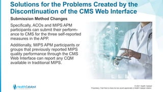 © 2021 Health Catalyst
Proprietary. Feel free to share but we would appreciate a Health Catalyst citation.
Solutions for the Problems Created by the
Discontinuation of the CMS Web Interface
Submission Method Changes
Specifically, ACOs and MIPS APM
participants can submit their perform-
ance to CMS for the three self-reported
measures in the APP.
Additionally, MIPS APM participants or
groups that previously reported MIPS
quality performance through the CMS
Web Interface can report any CQM
available in traditional MIPS.
 