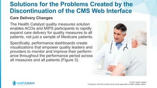 © 2021 Health Catalyst
Proprietary. Feel free to share but we would appreciate a Health Catalyst citation.
Solutions for the Problems Created by the
Discontinuation of the CMS Web Interface
Care Delivery Changes
The Health Catalyst quality measures solution
enables ACOs and MIPS participants to rapidly
expand care delivery for quality measures to all
patients, not just a sample of Medicare patients.
Specifically, performance dashboards create
visualizations that empower quality leaders and
providers to monitor and improve their perform-
ance throughout the performance period across
all measures and all patients (Figure 3).
 
