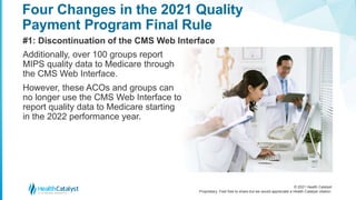 © 2021 Health Catalyst
Proprietary. Feel free to share but we would appreciate a Health Catalyst citation.
Four Changes in the 2021 Quality
Payment Program Final Rule
#1: Discontinuation of the CMS Web Interface
Additionally, over 100 groups report
MIPS quality data to Medicare through
the CMS Web Interface.
However, these ACOs and groups can
no longer use the CMS Web Interface to
report quality data to Medicare starting
in the 2022 performance year.
 