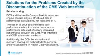 © 2021 Health Catalyst
Proprietary. Feel free to share but we would appreciate a Health Catalyst citation.
Solutions for the Problems Created by the
Discontinuation of the CMS Web Interface
Benchmarking
DOS and the Health Catalyst flexible measures
engine can use all your structured data in
performance calculations, not just some of it.
The use of all your data increases your
performance rates. And an increase to your
performance rates will offset any increased
benchmarks between the CMS Web Interface
and CQM submission methods.
Additionally, the CQM benchmarks and
measure scoring are embedded into perform-
ance visualizations in Health Catalyst solutions.
 