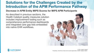 © 2021 Health Catalyst
Proprietary. Feel free to share but we would appreciate a Health Catalyst citation.
Solutions for the Challenges Created by the
Introduction of the APM Performance Pathway
Decrease in APM Entity MIPS Scores for MIPS APM Participants
As described in previous sections, the
Health Catalyst quality measures solution
includes improvement tooling such as
comprehensive performance dashboards
and integrated care gap lists embedded
into native EHR workflows.
 