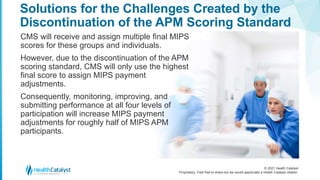 © 2021 Health Catalyst
Proprietary. Feel free to share but we would appreciate a Health Catalyst citation.
Solutions for the Challenges Created by the
Discontinuation of the APM Scoring Standard
CMS will receive and assign multiple final MIPS
scores for these groups and individuals.
However, due to the discontinuation of the APM
scoring standard, CMS will only use the highest
final score to assign MIPS payment
adjustments.
Consequently, monitoring, improving, and
submitting performance at all four levels of
participation will increase MIPS payment
adjustments for roughly half of MIPS APM
participants.
 
