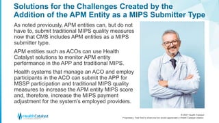 © 2021 Health Catalyst
Proprietary. Feel free to share but we would appreciate a Health Catalyst citation.
Solutions for the Challenges Created by the
Addition of the APM Entity as a MIPS Submitter Type
As noted previously, APM entities can, but do not
have to, submit traditional MIPS quality measures
now that CMS includes APM entities as a MIPS
submitter type.
APM entities such as ACOs can use Health
Catalyst solutions to monitor APM entity
performance in the APP and traditional MIPS.
Health systems that manage an ACO and employ
participants in the ACO can submit the APP for
MSSP participation and traditional MIPS quality
measures to increase the APM entity MIPS score
and, therefore, increase the MIPS payment
adjustment for the system’s employed providers.
 