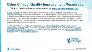 © 2021 Health Catalyst
Proprietary. Feel free to share but we would appreciate a Health Catalyst citation.
Other Clinical Quality Improvement Resources
Click to read additional information at www.healthcatalyst.com
Health Catalyst is a mission-driven data warehousing, analytics and outcomes-improvement
company that helps healthcare organizations of all sizes improve clinical, financial, and operational
outcomes needed to improve population health and accountable care. Our proven enterprise data
warehouse (EDW) and analytics platform helps improve quality, add efficiency and lower costs in
support of more than 65 million patients for organizations ranging from the largest US health system
to forward-thinking physician practices.
Health Catalyst was recently named as the leader in the enterprise healthcare BI market in
improvement by KLAS, and has received numerous best-place-to work awards including Modern
Healthcare in 2013, 2014, and 2015, as well as other recognitions such as “Best Place to work for
Millenials, and a “Best Perks for Women.”
 