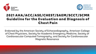 2021 AHA/ACC/ASE/CHEST/SAEM/SCCT/SCMR
Guideline for the Evaluation and Diagnosis of
Chest Pain
Endorsed by the American Society of Echocardiography, American College
of Chest Physicians, Society for Academic Emergency Medicine, Society of
Cardiovascular Computed Tomography, and Society for Cardiovascular
Magnetic Resonance
 