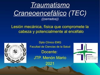 Traumatismo
Craneoencefálico (TEC)
((cerrados))
Lesión mecánica, física que compromete la
cabeza y potencialmente al encéfalo
Dpto Clínico EMQ
Facultad de Ciencias de la Salud
Docente:
JTP. Menón Mario
2021
 