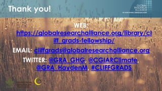 WEB:
https://globalresearchalliance.org/library/cl
iff_grads-fellowship/
EMAIL: cliffgrads@globalresearchalliance.org
TWITTER: @GRA_GHG, @CGIARClimate,
@GRA_HaydenM, #CLIFFGRADS
Thank you!
 