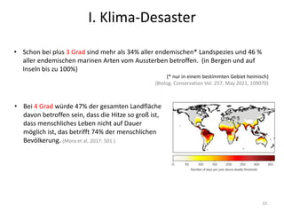 10
• Bei 4 Grad würde 47% der gesamten Landfläche
davon betroffen sein, dass die Hitze so groß ist,
dass menschliches Leben nicht auf Dauer
möglich ist, das betrifft 74% der menschlichen
Bevölkerung. (Mora et al. 2017: 501 )
• Schon bei plus 3 Grad sind mehr als 34% aller endemischen* Landspezies und 46 %
aller endemischen marinen Arten vom Aussterben betroffen. (in Bergen und auf
Inseln bis zu 100%)
(* nur in einem bestimmten Gebiet heimisch)
(Biolog. Conservation Vol. 257, May 2021, 109070)
I. Klima-Desaster
 