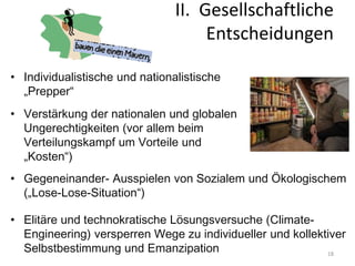 18
• Verstärkung der nationalen und globalen
Ungerechtigkeiten (vor allem beim
Verteilungskampf um Vorteile und
„Kosten“)
• Gegeneinander- Ausspielen von Sozialem und Ökologischem
(„Lose-Lose-Situation“)
• Elitäre und technokratische Lösungsversuche (Climate-
Engineering) versperren Wege zu individueller und kollektiver
Selbstbestimmung und Emanzipation
• Individualistische und nationalistische
„Prepper“
II. Gesellschaftliche
Entscheidungen
 