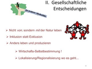 19
 Nicht von, sondern mit der Natur leben
 Inklusion statt Exklusion
 Anders leben und produzieren
 Wirtschafts-Selbstbestimmung !
 Lokalisierung/Regionalisierung wo es geht...
II. Gesellschaftliche
Entscheidungen
 