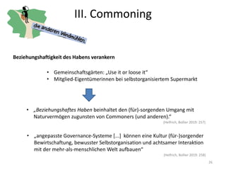 III. Commoning
26
Beziehungshaftigkeit des Habens verankern
• Gemeinschaftsgärten: „Use it or loose it“
• Mitglied-Eigentümerinnen bei selbstorganisiertem Supermarkt
• „Beziehungshaftes Haben beinhaltet den (für)-sorgenden Umgang mit
Naturvermögen zugunsten von Commoners (und anderen).“
(Helfrich, Bollier 2019: 257)
• „angepasste Governance-Systeme [...] können eine Kultur (für-)sorgender
Bewirtschaftung, bewusster Selbstorganisation und achtsamer Interaktion
mit der mehr-als-menschlichen Welt aufbauen“
(Helfrich, Bollier 2019: 258)
 