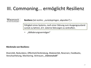 III. Commoning... ermöglicht Resilienz
27
Resilienz (lat resilire: „zurückspringen, abprallen“) =
Fähigkeit eines Systems, nach einer Störung zum Ausgangszustand
zurück zu kehren, d.h. externe Störungen zu verkraften.
• „Abfederungsvermögen“
Merkmale von Resilienz:
Diversität, Redundanz, Offenheit/Verbindung, Modularität, Reserven, Feedbacks,
Verschachtelung, Monitoring, Vertrauen, „Führerschaft“
 