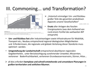III. Commoning... und Transformation?
30
 „historisch einmaliger Um- und Rückbau
großer Teile des gesamten produktiven
Apparats unserer Gesellschaften“
(Zeller 2020: 12)
• Ersatz aller Anlagen des fossilen
Energiesystems (was dem Aufwand von
rund einem Fünftel des weltweiten BIP
entspricht)
• Um- und Rückbau fast aller Industrieanlagen sowie Infrastrukturen für Mobilität,
Transport etc.; Neubau entsprechend regional-ökologischen Möglichkeiten
und Erfordernissen, die regionale und globale Verteilung dieser Standorte muss
optimiert werden.
• Umgestaltung der Landwirtschaft entsprechend absehbaren regionalen
Gegebenheiten, unter Berücksichtigung zunehmender Unwetter, Missernten,
verlorener Bodenfruchtbarkeit, verlorenen Grundwasserreservoirs, Dürren, Hitze...
 all dies erfordert komplexe und schnell entstehende und umsetzbare Planungen in
großen territorialen und zeitlichen Räumen.
 