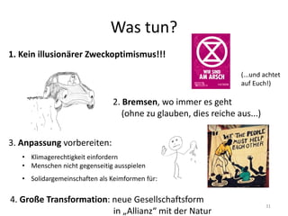 Was tun?
1. Kein illusionärer Zweckoptimismus!!!
2. Bremsen, wo immer es geht
(ohne zu glauben, dies reiche aus...)
3. Anpassung vorbereiten:
• Klimagerechtigkeit einfordern
• Menschen nicht gegenseitig ausspielen
• Solidargemeinschaften als Keimformen für:
4. Große Transformation: neue Gesellschaftsform
in „Allianz“ mit der Natur
31
(...und achtet
auf Euch!)
 