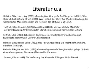 Literatur u.a.
32
Helfrich, Silke; Heinrich-Böll-Stiftung (Hrsg.) (2009): Wem gehört die Welt? Zur
Wiederentdeckung der Gemeingüter. München: oekom und Heinrich-Böll-Stiftung
Helfrich, Silke (2018): Lebensform Commons. Eine musterbasierte und ontologisch
begründete Bestimmung. Unveröff. Masterarbeit.
Helfrich, Silke; Petzold Julia (2021): Commoning oder wie Transformation gelingt. Auftakt
einer Mustersprache. Neudenau/Eberswalde (Kartenset)
Helfrich, Silke; Bollier, David (2019): Frei, Fair und Lebendig. Die Macht der Commons.
Bielefeld: transcript.
Helfrich, Silke; Haas, Jörg (2009): Gemeingüter: Eine große Erzählung. In: Helfrich, Silke;
Heinrich-Böll-Stiftung (Hrsg.) (2009): Wem gehört die Welt? Zur Wiederentdeckung der
Gemeingüter. München: oekom und Heinrich-Böll-Stiftung. S. 251-267.
Ostrom, Elinor (1999): Die Verfassung der Allmende. Tübingen: Mohr Siebeck.
 