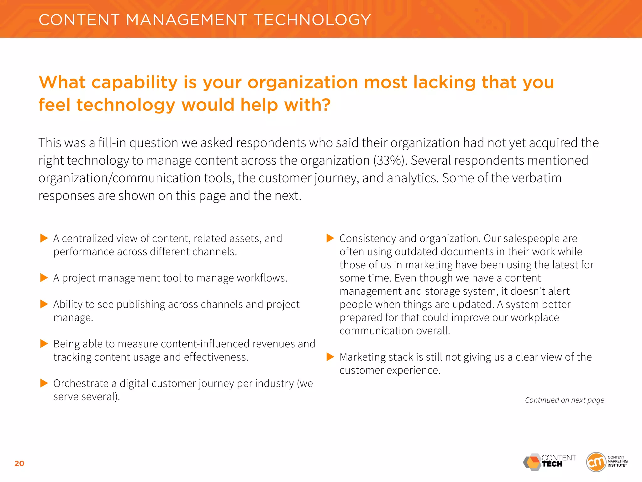 20
What capability is your organization most lacking that you
feel technology would help with?
This was a fill-in question we asked respondents who said their organization had not yet acquired the
right technology to manage content across the organization (33%). Several respondents mentioned
organization/communication tools, the customer journey, and analytics. Some of the verbatim
responses are shown on this page and the next.
CONTENT MANAGEMENT TECHNOLOGY
	
A centralized view of content, related assets, and
	 performance across different channels.
	 A project management tool to manage workflows.
	 Ability to see publishing across channels and project 		
	 manage.
	 Being able to measure content-influenced revenues and 	
	 tracking content usage and effectiveness.
	 Orchestrate a digital customer journey per industry (we 	
	 serve several).
	 Consistency and organization. Our salespeople are
	 often using outdated documents in their work while
	 those of us in marketing have been using the latest for
	 some time. Even though we have a content
	 management and storage system, it doesn't alert
	 people when things are updated. A system better
	 prepared for that could improve our workplace
	 communication overall.
	 Marketing stack is still not giving us a clear view of the 		
	 customer experience.
Continued on next page
 