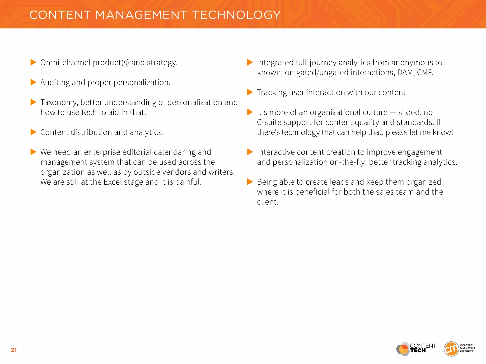 21
CONTENT MANAGEMENT TECHNOLOGY
	 Omni-channel product(s) and strategy.
	 Auditing and proper personalization.
	 Taxonomy, better understanding of personalization and 	
	 how to use tech to aid in that.
	 Content distribution and analytics.
	 We need an enterprise editorial calendaring and
	 management system that can be used across the
	 organization as well as by outside vendors and writers. 	
	 We are still at the Excel stage and it is painful.
	 Integrated full-journey analytics from anonymous to 		
	 known, on gated/ungated interactions, DAM, CMP.
	 Tracking user interaction with our content.
	 It's more of an organizational culture — siloed, no
	 C-suite support for content quality and standards. If
	 there's technology that can help that, please let me know!
	 Interactive content creation to improve engagement 		
	 and personalization on-the-fly; better tracking analytics.
	 Being able to create leads and keep them organized 	
	 where it is beneficial for both the sales team and the
	 client.
 