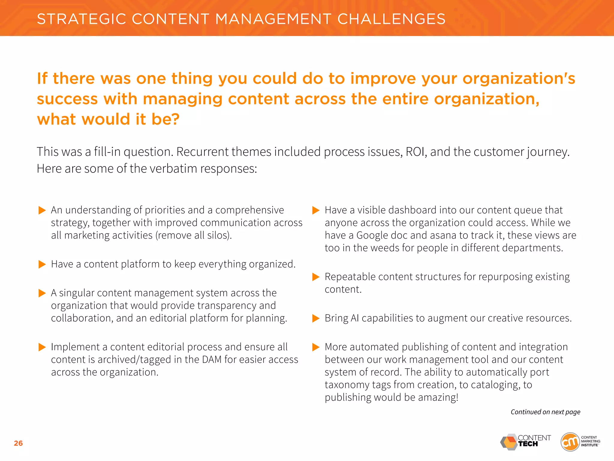 26
STRATEGIC CONTENT MANAGEMENT CHALLENGES
If there was one thing you could do to improve your organization's
success with managing content across the entire organization,
what would it be?
This was a fill-in question. Recurrent themes included process issues, ROI, and the customer journey.
Here are some of the verbatim responses:
	
An understanding of priorities and a comprehensive
	 strategy, together with improved communication across
	 all marketing activities (remove all silos).
	
Have a content platform to keep everything organized.
	
A singular content management system across the
	 organization that would provide transparency and
	 collaboration, and an editorial platform for planning.
	
Implement a content editorial process and ensure all 		
	 content is archived/tagged in the DAM for easier access
	 across the organization.
	
Have a visible dashboard into our content queue that
	 anyone across the organization could access. While we
	 have a Google doc and asana to track it, these views are
	 too in the weeds for people in different departments.
	
Repeatable content structures for repurposing existing
	 content.
	
Bring AI capabilities to augment our creative resources.
	
More automated publishing of content and integration 	
	 between our work management tool and our content
	 system of record. The ability to automatically port
	 taxonomy tags from creation, to cataloging, to 			
	 publishing would be amazing!
Continued on next page
 