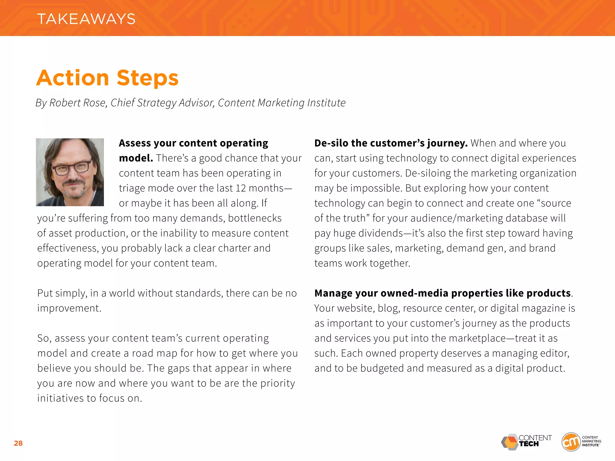 28
Assess your content operating
model. There’s a good chance that your
content team has been operating in
triage mode over the last 12 months—
or maybe it has been all along. If
you’re suffering from too many demands, bottlenecks
of asset production, or the inability to measure content
effectiveness, you probably lack a clear charter and
operating model for your content team.
Put simply, in a world without standards, there can be no
improvement.
So, assess your content team’s current operating
model and create a road map for how to get where you
believe you should be. The gaps that appear in where
you are now and where you want to be are the priority
initiatives to focus on.
De-silo the customer’s journey. When and where you
can, start using technology to connect digital experiences
for your customers. De-siloing the marketing organization
may be impossible. But exploring how your content
technology can begin to connect and create one “source
of the truth” for your audience/marketing database will
pay huge dividends—it’s also the first step toward having
groups like sales, marketing, demand gen, and brand
teams work together.
Manage your owned-media properties like products.
Your website, blog, resource center, or digital magazine is
as important to your customer’s journey as the products
and services you put into the marketplace—treat it as
such. Each owned property deserves a managing editor,
and to be budgeted and measured as a digital product.
Action Steps
By Robert Rose, Chief Strategy Advisor, Content Marketing Institute
TAKEAWAYS
 