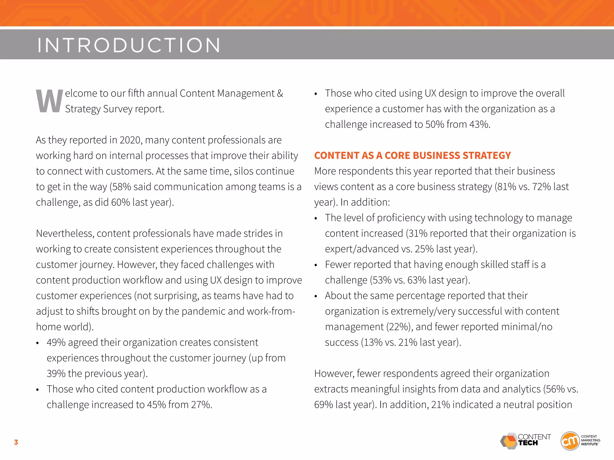3
INTRODUCTION
Welcome to our fifth annual Content Management &
Strategy Survey report.
As they reported in 2020, many content professionals are
working hard on internal processes that improve their ability
to connect with customers. At the same time, silos continue
to get in the way (58% said communication among teams is a
challenge, as did 60% last year).
Nevertheless, content professionals have made strides in
working to create consistent experiences throughout the
customer journey. However, they faced challenges with
content production workflow and using UX design to improve
customer experiences (not surprising, as teams have had to
adjust to shifts brought on by the pandemic and work-from-
home world).
•	 49% agreed their organization creates consistent
experiences throughout the customer journey (up from
39% the previous year).
•	 Those who cited content production workflow as a
challenge increased to 45% from 27%.
•	 Those who cited using UX design to improve the overall
experience a customer has with the organization as a
challenge increased to 50% from 43%.
CONTENT AS A CORE BUSINESS STRATEGY
More respondents this year reported that their business
views content as a core business strategy (81% vs. 72% last
year). In addition:
•	 The level of proficiency with using technology to manage
content increased (31% reported that their organization is
expert/advanced vs. 25% last year).
•	 Fewer reported that having enough skilled staff is a
challenge (53% vs. 63% last year).
•	 About the same percentage reported that their
organization is extremely/very successful with content
management (22%), and fewer reported minimal/no
success (13% vs. 21% last year).
However, fewer respondents agreed their organization
extracts meaningful insights from data and analytics (56% vs.
69% last year). In addition, 21% indicated a neutral position
 