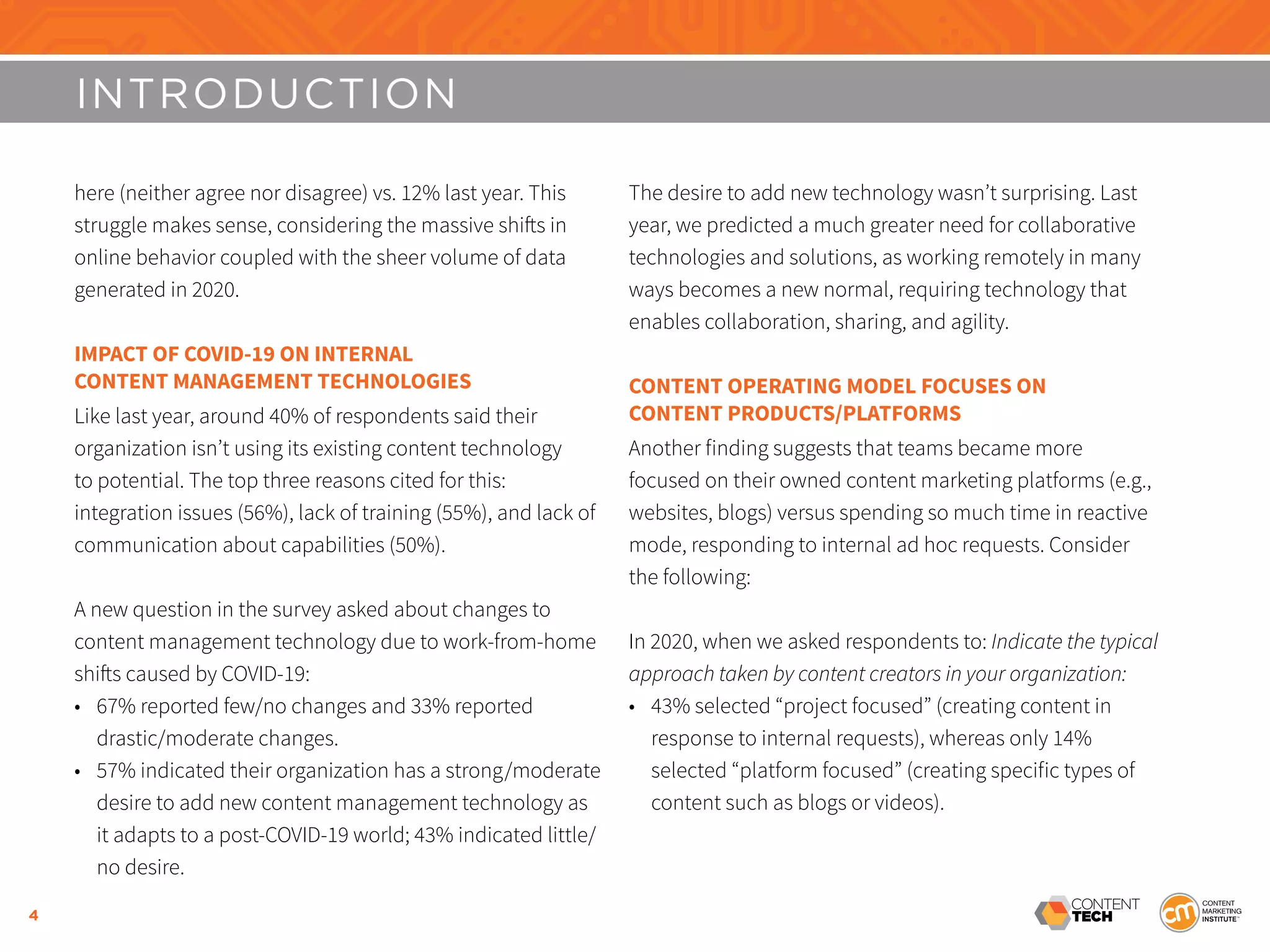 4
INTRODUCTION
here (neither agree nor disagree) vs. 12% last year. This
struggle makes sense, considering the massive shifts in
online behavior coupled with the sheer volume of data
generated in 2020.
IMPACT OF COVID-19 ON INTERNAL
CONTENT MANAGEMENT TECHNOLOGIES
Like last year, around 40% of respondents said their
organization isn’t using its existing content technology
to potential. The top three reasons cited for this:
integration issues (56%), lack of training (55%), and lack of
communication about capabilities (50%).
A new question in the survey asked about changes to
content management technology due to work-from-home
shifts caused by COVID-19:
•	 67% reported few/no changes and 33% reported
drastic/moderate changes.
•	 57% indicated their organization has a strong/moderate
desire to add new content management technology as
it adapts to a post-COVID-19 world; 43% indicated little/
no desire.
The desire to add new technology wasn’t surprising. Last
year, we predicted a much greater need for collaborative
technologies and solutions, as working remotely in many
ways becomes a new normal, requiring technology that
enables collaboration, sharing, and agility.
CONTENT OPERATING MODEL FOCUSES ON
CONTENT PRODUCTS/PLATFORMS
Another finding suggests that teams became more
focused on their owned content marketing platforms (e.g.,
websites, blogs) versus spending so much time in reactive
mode, responding to internal ad hoc requests. Consider
the following:
In 2020, when we asked respondents to: Indicate the typical
approach taken by content creators in your organization:
•	 43% selected “project focused” (creating content in
response to internal requests), whereas only 14%
selected “platform focused” (creating specific types of
content such as blogs or videos).
 