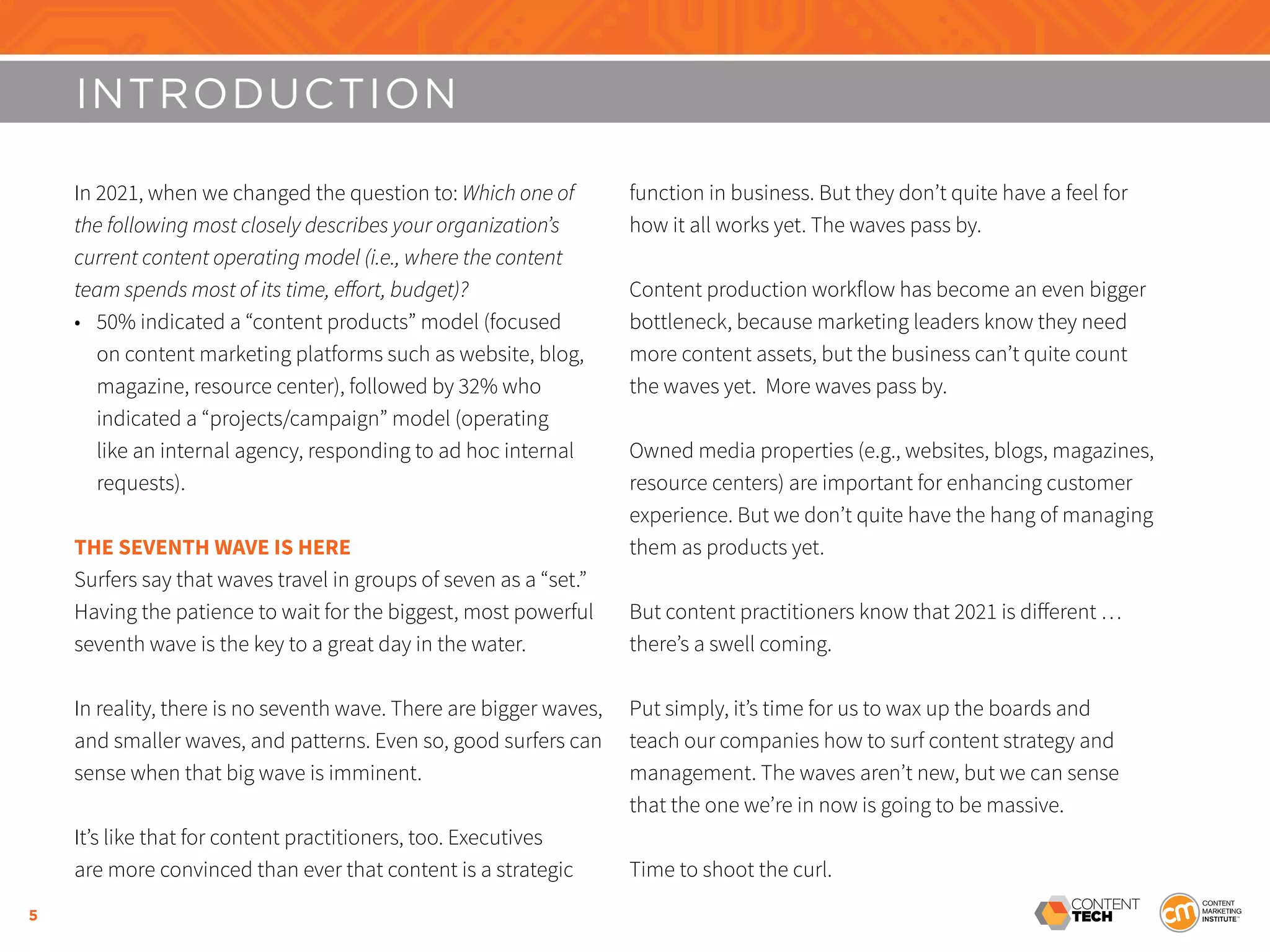 5
INTRODUCTION
In 2021, when we changed the question to: Which one of
the following most closely describes your organization’s
current content operating model (i.e., where the content
team spends most of its time, effort, budget)?
•	 50% indicated a “content products” model (focused
on content marketing platforms such as website, blog,
magazine, resource center), followed by 32% who
indicated a “projects/campaign” model (operating
like an internal agency, responding to ad hoc internal
requests).
THE SEVENTH WAVE IS HERE
Surfers say that waves travel in groups of seven as a “set.”
Having the patience to wait for the biggest, most powerful
seventh wave is the key to a great day in the water.
In reality, there is no seventh wave. There are bigger waves,
and smaller waves, and patterns. Even so, good surfers can
sense when that big wave is imminent.
It’s like that for content practitioners, too. Executives
are more convinced than ever that content is a strategic
function in business. But they don’t quite have a feel for
how it all works yet. The waves pass by.
Content production workflow has become an even bigger
bottleneck, because marketing leaders know they need
more content assets, but the business can’t quite count
the waves yet. More waves pass by.
Owned media properties (e.g., websites, blogs, magazines,
resource centers) are important for enhancing customer
experience. But we don’t quite have the hang of managing
them as products yet.
But content practitioners know that 2021 is different …
there’s a swell coming.
Put simply, it’s time for us to wax up the boards and
teach our companies how to surf content strategy and
management. The waves aren’t new, but we can sense
that the one we’re in now is going to be massive.
Time to shoot the curl.
 