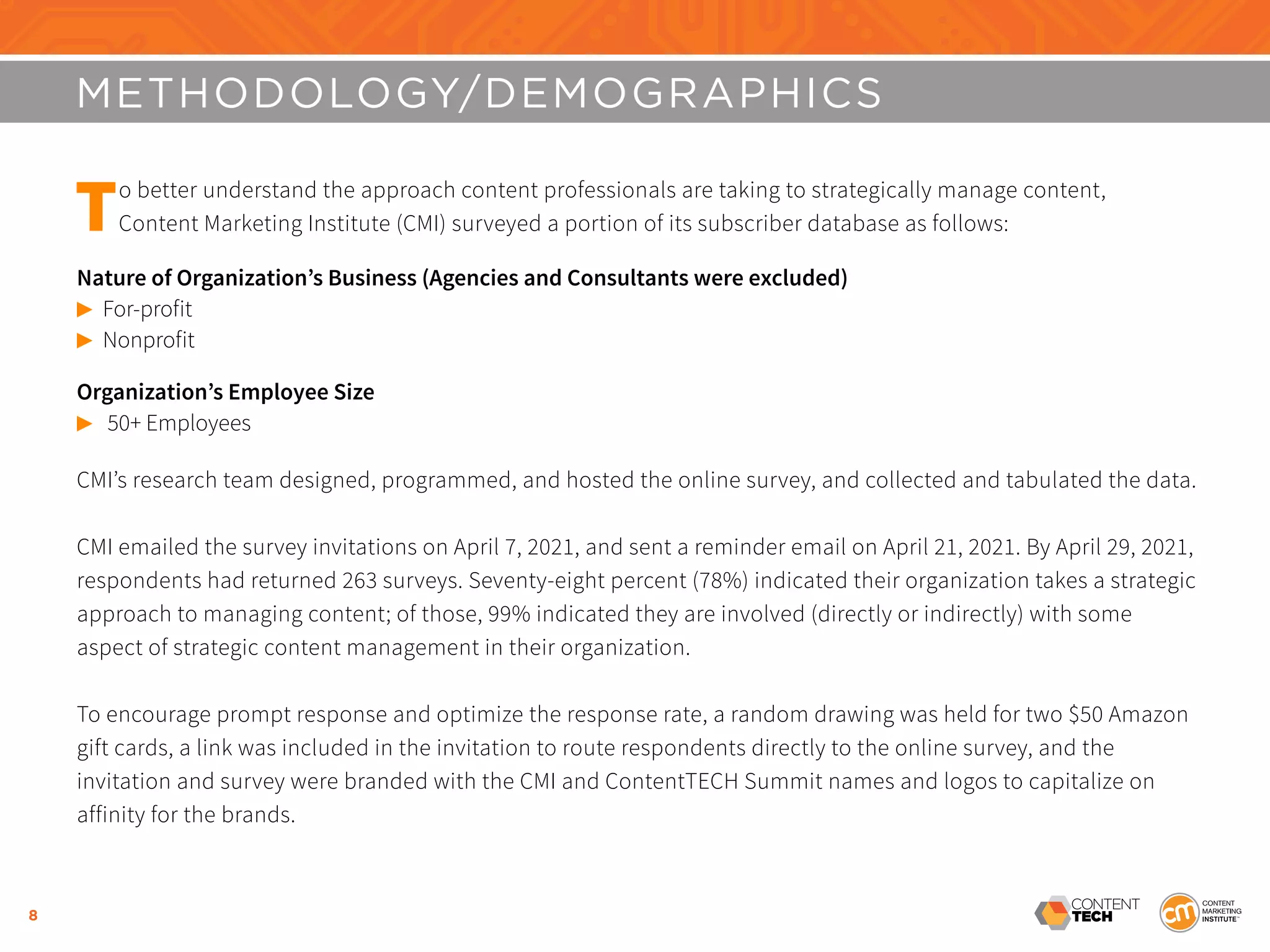 8
METHODOLOGY/DEMOGRAPHICS
To better understand the approach content professionals are taking to strategically manage content,
Content Marketing Institute (CMI) surveyed a portion of its subscriber database as follows:
Nature of Organization’s Business (Agencies and Consultants were excluded)
©	For-profit
©	Nonprofit
Organization’s Employee Size
©	 50+ Employees
CMI’s research team designed, programmed, and hosted the online survey, and collected and tabulated the data.
CMI emailed the survey invitations on April 7, 2021, and sent a reminder email on April 21, 2021. By April 29, 2021,
respondents had returned 263 surveys. Seventy-eight percent (78%) indicated their organization takes a strategic
approach to managing content; of those, 99% indicated they are involved (directly or indirectly) with some
aspect of strategic content management in their organization.
To encourage prompt response and optimize the response rate, a random drawing was held for two $50 Amazon
gift cards, a link was included in the invitation to route respondents directly to the online survey, and the
invitation and survey were branded with the CMI and ContentTECH Summit names and logos to capitalize on
affinity for the brands.
 
 