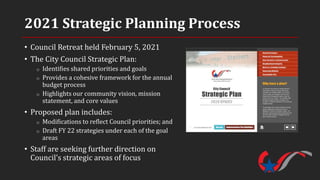 2021 Strategic Planning Process
• Council Retreat held February 5, 2021
• The City Council Strategic Plan:
o Identifies shared priorities and goals
o Provides a cohesive framework for the annual
budget process
o Highlights our community vision, mission
statement, and core values
• Proposed plan includes:
o Modifications to reflect Council priorities; and
o Draft FY 22 strategies under each of the goal
areas
• Staff are seeking further direction on
Council’s strategic areas of focus
 