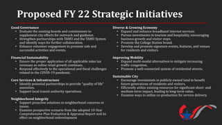Proposed FY 22 Strategic Initiatives
Good Governance
• Evaluate the existing boards and commissions to
supplement city efforts for outreach and guidance.
• Strengthen partnerships with TAMU and the TAMU System
and identify ways for further collaboration.
• Enhance volunteer engagement to promote safe and
successful activities and events.
Financial Sustainability
• Ensure the proper application of all applicable sales tax
revenues as online retail growth continues.
• Respond effectively to the operational and fiscal challenges
related to the COVID-19 pandemic.
Core Services & Infrastructure
• Identify potential partnerships to provide “quality of life”
amenities.
• Support local transit authority operations.
Neighborhood Integrity
• Support proactive solutions to neighborhood concerns or
issues.
• Examine prospective scenario from the adopted 10-Year
Comprehensive Plan Evaluation & Appraisal Report and its
effect on neighborhood redevelopment
Diverse & Growing Economy
• Expand and enhance broadband internet services.
• Pursue investments in tourism and hospitality, encouraging
business growth and visitor stays.
• Promote the College Station brand.
• Develop and promote signature events, features, and venues
for residents and visitors.
Improving Mobility
• Expand multi-modal alternatives to mitigate increasing
traffic congestion.
• Promote a well-connected system of residential streets.
Sustainable City
• Encourage investments in publicly owned land to benefit
future generations of residents and visitors.
• Efficiently utilize existing resources for significant short- and
medium-term impact, leading to long-term value.
• Examine ways to utilize co-production for service delivery.
 