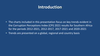 Introduction
• The charts included in this presentation focus on key trends evident in
the Corruption Perceptions Index (CPI) 2021 results for Southern Africa
for the periods 2012-2021, 2012-2017, 2017-2021 and 2020-2021
• Trends are presented on a global, regional and country basis
 