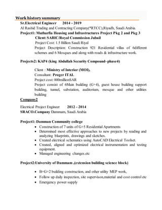 Work history summary
Sr.Electrical Engineer 2014 - 2019
Al Rashid Trading and Contracting Company(*RTCC),Riyadh, Saudi Arabia.
Project1: Mutharfia Housing and Infrastructures Project Pkg 2 and Pkg 3
Client: SABIC/Royal Commission Jubail
Project Cost: 1.5 Billion Saudi Riyal
Project Description: Construction 921 Residential villas of 6different
schemes and 6 Mosques and along with roads & infrastructure work.
Projects2: KAP4 (king Abdullah Security Compound–phase4)
Client : Ministry of Interior (MOI),
Consultant: Proger ITAL
Project cost: 800millionSAR
Project consist of 6Main building (G+4), guest house building support
building, tunnel, substation, auditorium, mosque and other utilities
building
Company2
Electrical Project Engineer 2012 - 2014
SRACO.Company Dammam, Saudi Arabia
Project1: Damman Community college
 Construction of 7 units of G+5 Residential Apartments
 Determined most effective approaches to new projects by reading and
analyzing blueprints, drawings and sketches.
 Created electrical schematics using AutoCAD Electrical Toolset.
 Created, aligned and optimized electrical instrumentation and testing
equipment.
 Managed engineering changes.etc
Project2:University of Dammam ,(extension building science block)
 B+G+2 building construction, and other utility MEP work,
 Follow up daily inspection, site supervison,material and cost control etc
 Emergency power supply
 