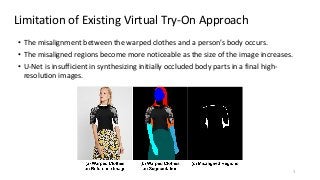 Limitation of Existing Virtual Try-On Approach
3
• The misalignment between the warped clothes and a person’s body occurs.
• The misaligned regions become more noticeable as the size of the image increases.
• U-Net is insufficient in synthesizing initially occluded body parts in a final high-
resolution images.
 