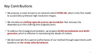 Key Contributions
4
• We propose a novel virtual try-on network called VITON-HD, which is the first model
to successfully synthesize high-resolution images.
• We introduce a clothing-agnostic person representation that removes the
dependency on the clothing item originally worn.
• To address the misalignment problem, we propose ALIAS normalization and ALIAS
generator, which is effective in maintaining the details of clothes.
• We demonstrate the superior performance of our method through experiments with
baselines on the newly collected dataset.
 