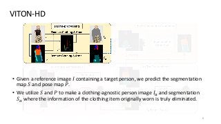 VITON-HD
6
• Given a reference image 𝐼 containing a target person, we predict the segmentation
map 𝑆 and pose map 𝑃.
• We utilize 𝑆 and 𝑃 to make a clothing-agnostic person image 𝐼𝑎 and segmentation
𝑆𝑎 where the information of the clothing item originally worn is truly eliminated.
 