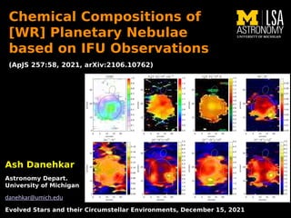 Ash Danehkar
Ash Danehkar
Astronomy Depart.
Astronomy Depart.
University of Michigan
University of Michigan
danehkar@umich.edu
Evolved Stars and their Circumstellar Environments, December 15, 2021
Evolved Stars and their Circumstellar Environments, December 15, 2021
Chemical Compositions of
Chemical Compositions of
[WR] Planetary Nebulae
[WR] Planetary Nebulae
based on IFU Observations
based on IFU Observations
(ApJS 257:58, 2021, arXiv:2106.10762)
(ApJS 257:58, 2021, arXiv:2106.10762)
 