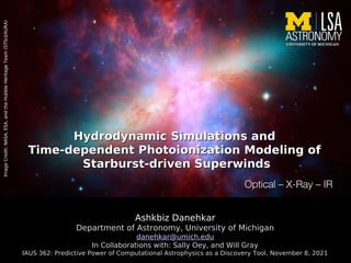 Hydrodynamic Simulations and
Hydrodynamic Simulations and
Time-dependent Photoionization Modeling of
Time-dependent Photoionization Modeling of
Starburst-driven Superwinds
Starburst-driven Superwinds
Ashkbiz Danehkar
Department of Astronomy, University of Michigan
danehkar@umich.edu
In Collaborations with: Sally Oey, and Will Gray
IAUS 362: Predictive Power of Computational Astrophysics as a Discovery Tool, November 8, 2021
Image
Credit:
NASA,
ESA,
and
the
Hubble
Heritage
Team
(STScI/AURA)
 