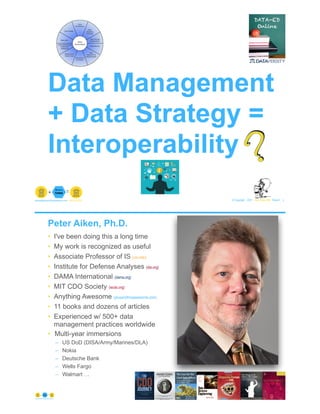 Data Management
+ Data Strategy =
Interoperability
© Copyright 2021 by Peter Aiken Slide # 1
paiken@plusanythingawesome.com+1.804.382.5957 Peter Aiken, PhD
?
Peter Aiken, Ph.D.
• I've been doing this a long time
• My work is recognized as useful
• Associate Professor of IS (vcu.edu)
• Institute for Defense Analyses (ida.org)
• DAMA International (dama.org)
• MIT CDO Society (iscdo.org)
• Anything Awesome (plusanythingawesome.com)
• 11 books and dozens of articles
• Experienced w/ 500+ data
management practices worldwide
• Multi-year immersions
– US DoD (DISA/Army/Marines/DLA)
– Nokia
– Deutsche Bank
– Wells Fargo
– Walmart …
© Copyright 2021 by Peter Aiken Slide # 2
https://plusanythingawesome.com
 