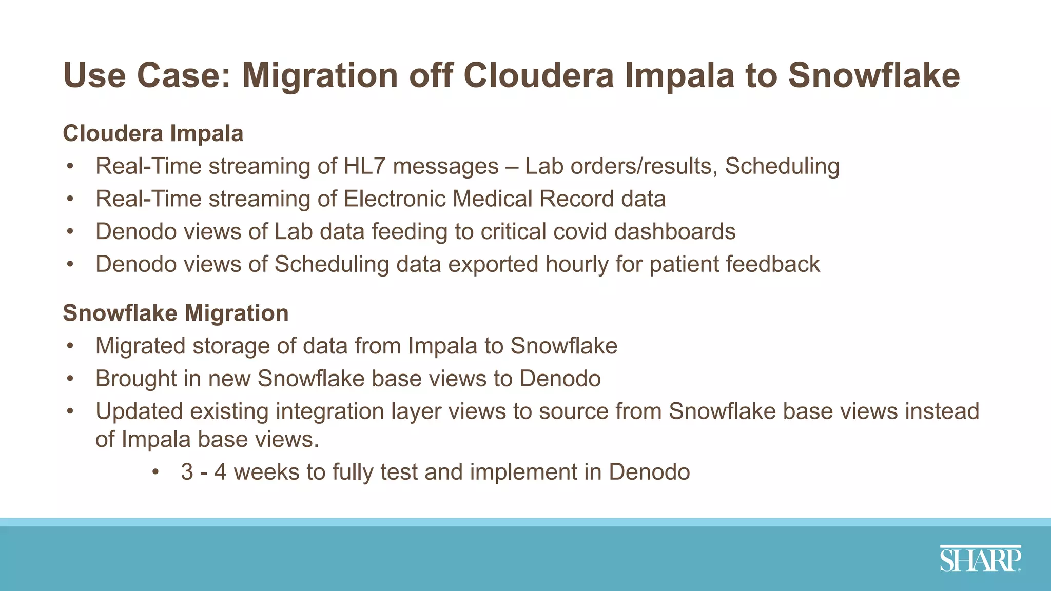 Use Case: Migration off Cloudera Impala to Snowflake
Cloudera Impala
• Real-Time streaming of HL7 messages – Lab orders/results, Scheduling
• Real-Time streaming of Electronic Medical Record data
• Denodo views of Lab data feeding to critical covid dashboards
• Denodo views of Scheduling data exported hourly for patient feedback
Snowflake Migration
• Migrated storage of data from Impala to Snowflake
• Brought in new Snowflake base views to Denodo
• Updated existing integration layer views to source from Snowflake base views instead
of Impala base views.
• 3 - 4 weeks to fully test and implement in Denodo
 