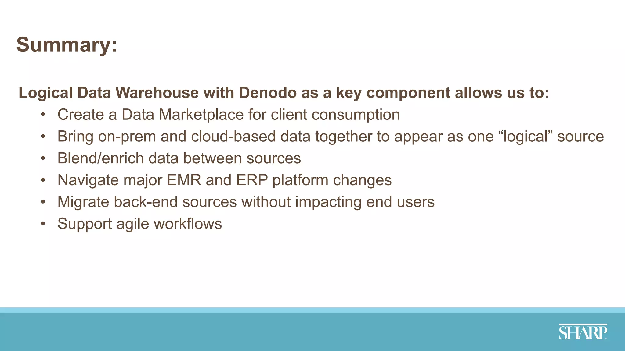 Summary:
Logical Data Warehouse with Denodo as a key component allows us to:
• Create a Data Marketplace for client consumption
• Bring on-prem and cloud-based data together to appear as one “logical” source
• Blend/enrich data between sources
• Navigate major EMR and ERP platform changes
• Migrate back-end sources without impacting end users
• Support agile workflows
 