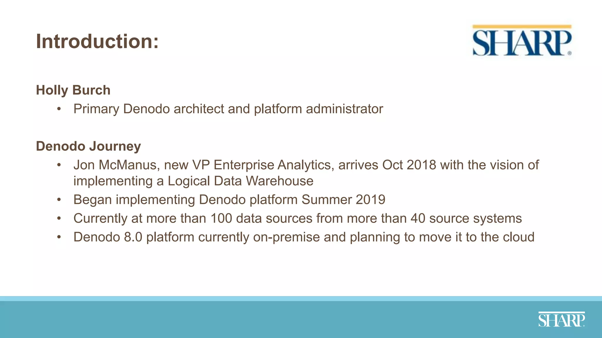 Introduction:
Holly Burch
• Primary Denodo architect and platform administrator
Denodo Journey
• Jon McManus, new VP Enterprise Analytics, arrives Oct 2018 with the vision of
implementing a Logical Data Warehouse
• Began implementing Denodo platform Summer 2019
• Currently at more than 100 data sources from more than 40 source systems
• Denodo 8.0 platform currently on-premise and planning to move it to the cloud
 