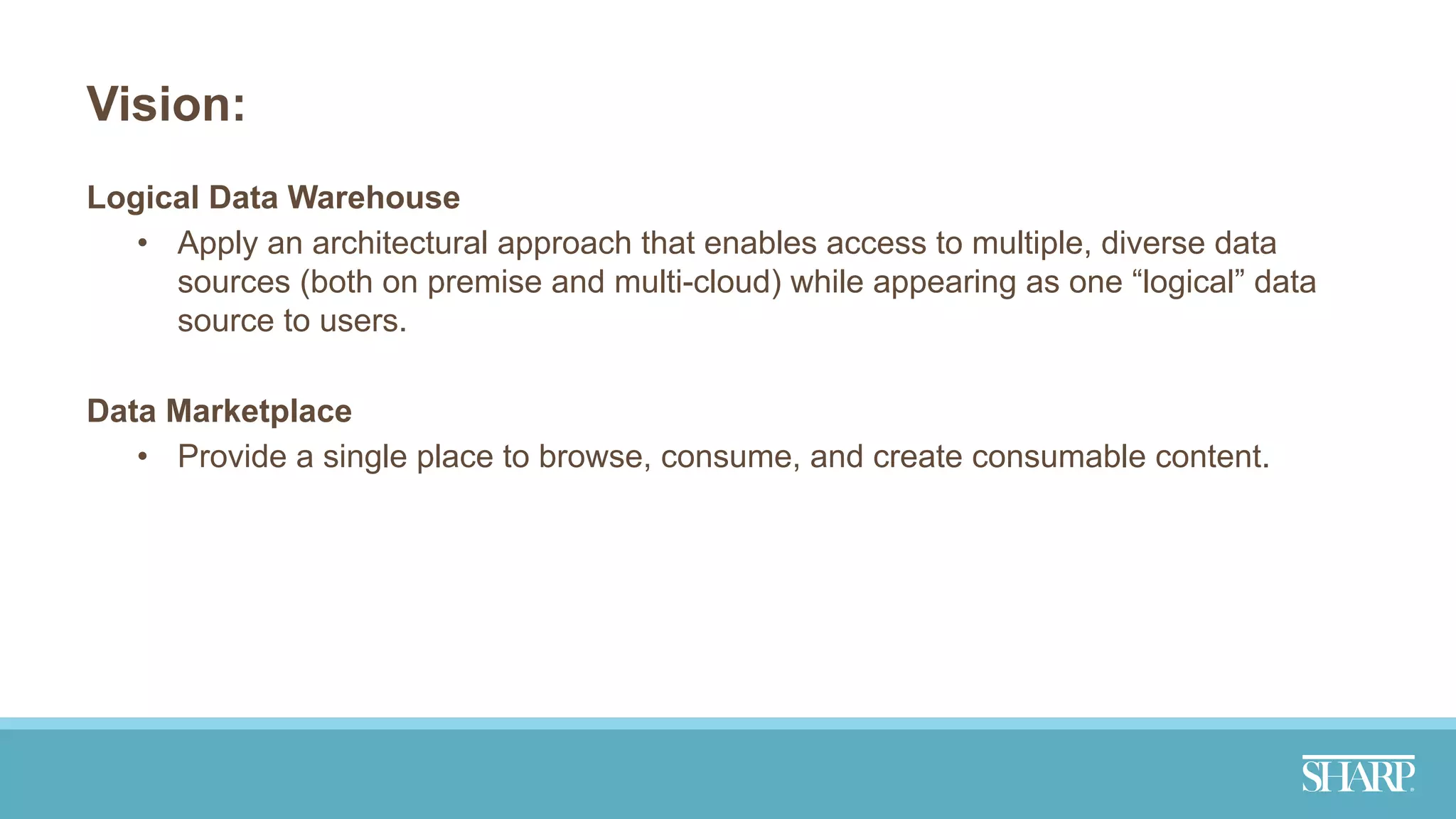 Vision:
Logical Data Warehouse
• Apply an architectural approach that enables access to multiple, diverse data
sources (both on premise and multi-cloud) while appearing as one “logical” data
source to users.
Data Marketplace
• Provide a single place to browse, consume, and create consumable content.
 