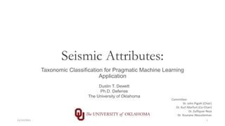 Seismic Attributes:
Taxonomic Classification for Pragmatic Machine Learning
Application
Dustin T. Dewett
Ph.D. Defense
The University of Oklahoma
Committee:
Dr. John Pigott (Chair)
Dr. Kurt Marfurt (Co-Chair)
Dr. Zulfiquar Reza
Dr. Younane Abousleiman
11/15/2021 1
 