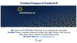 FELIZ
DIA DA EUROPA
JUNTOS SOMOS
MAIS FORTES!
© Eurocid
Presidência Portuguesa do Conselho da UE
Data: de janeiro a junho de 2021 | Lema: «Tempo de agir: por uma recuperação justa, verde e digital»
Prioridades: Promover a recuperação, assegurando a transição verde e digital; concretizar o Pilar Europeu dos
Direitos Sociais; reforçar a autonomia de uma Europa aberta ao mundo
Sítio internet oficial: https://www.2021portugal.eu/pt/
 